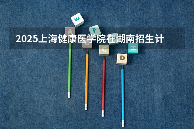 2025上海健康医学院在湖南招生计划一览表
