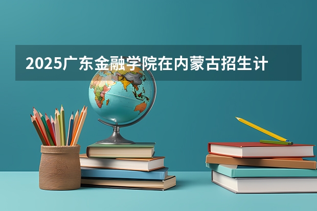 2025广东金融学院在内蒙古招生计划一览表