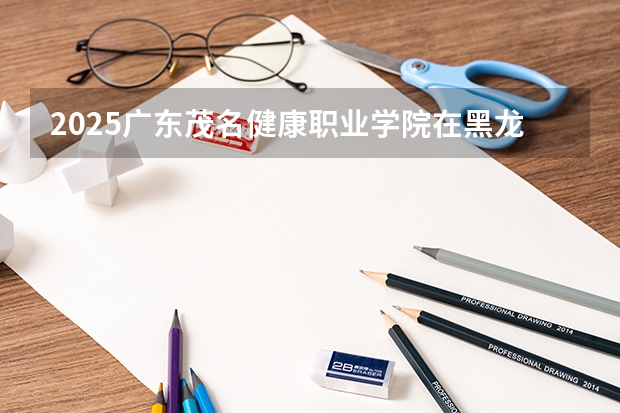 2025广东茂名健康职业学院在黑龙江招生计划一览表