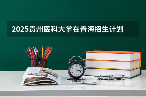 2025贵州医科大学在青海招生计划完整版（专业+人数+学费）2026志愿填报参考