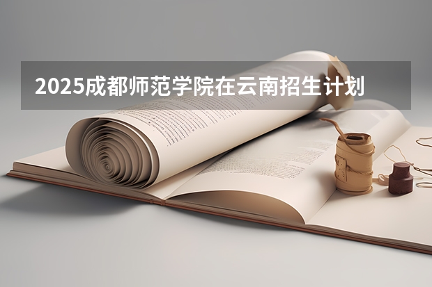 2025成都师范学院在云南招生计划完整版（专业+人数+学费）2026志愿填报参考