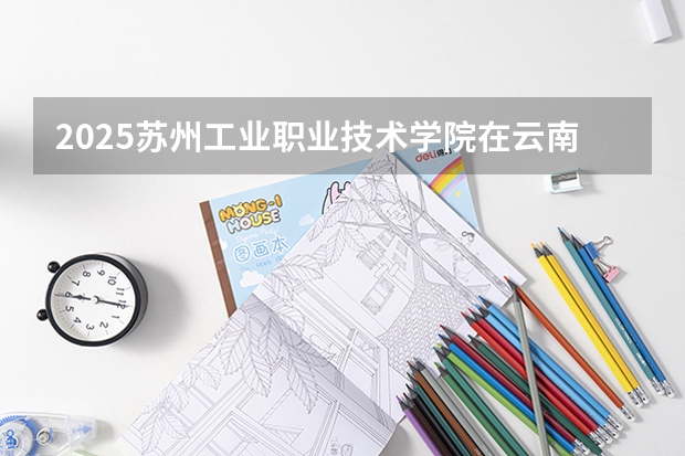 2025苏州工业职业技术学院在云南招生计划完整版（专业+人数+学费）2026志愿填报参考