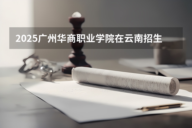 2025广州华商职业学院在云南招生计划完整版（专业+人数+学费）2026志愿填报参考