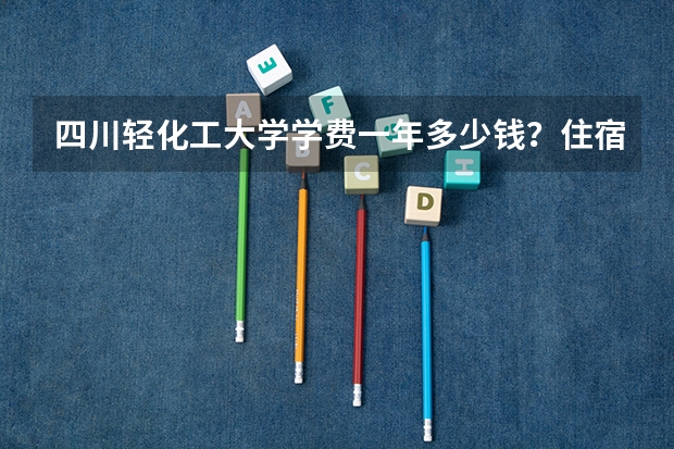 四川轻化工大学学费一年多少钱？住宿费和生活费大概多少