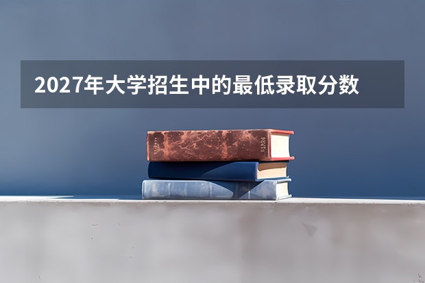 2027年大学招生中的最低录取分数怎么看？分清学校线和专业线