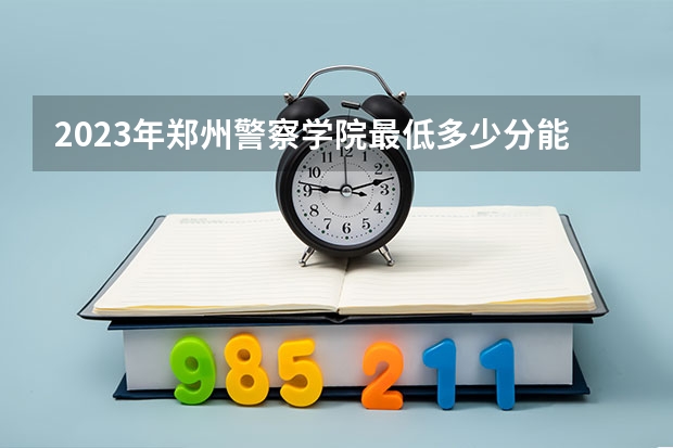 2023年郑州警察学院最低多少分能录取(近三年录取分数线汇总)