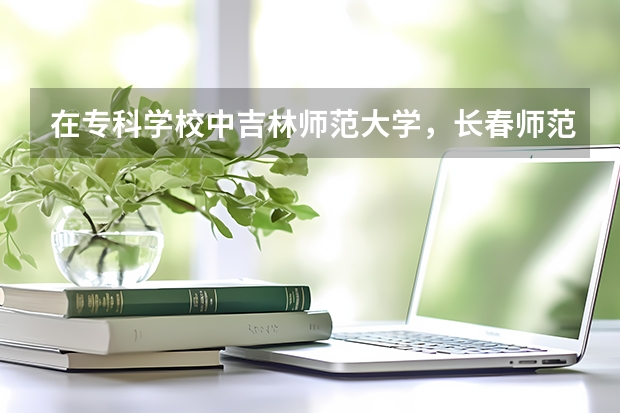 在专科学校中吉林师范大学，长春师范学院，通化师范学院哪个比较好？