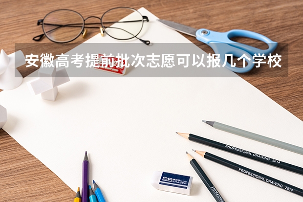 安徽高考提前批次志愿可以报几个学校 安徽高考志愿最多能填几个,志愿包括几个院校和专业
