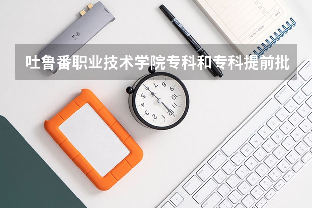 吐鲁番职业技术学院专科和专科提前批次 有什么区别？
