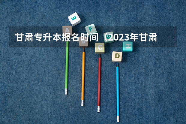 甘肃专升本报名时间（2023年甘肃二本录取时间）