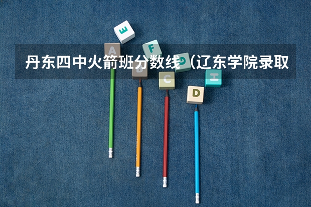 丹东四中火箭班分数线（辽东学院录取分数线）