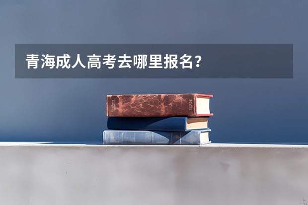 青海成人高考去哪里报名？