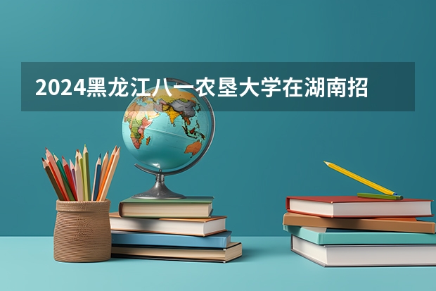 2024黑龙江八一农垦大学在湖南招生计划 招多少人