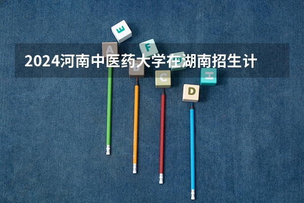 2024河南中医药大学在湖南招生计划 招多少人