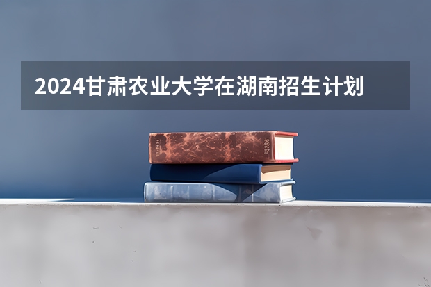2024甘肃农业大学在湖南招生计划 招多少人