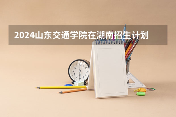 2024山东交通学院在湖南招生计划 招多少人