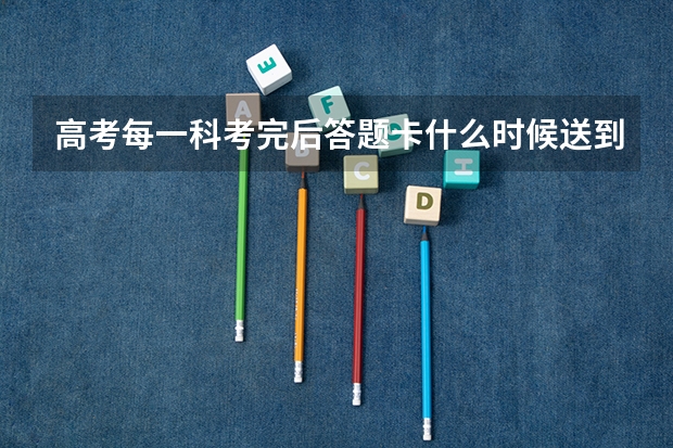 高考每一科考完后答题卡什么时候送到阅卷的地方？