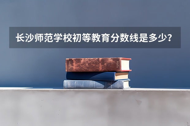 长沙师范学校初等教育分数线是多少？