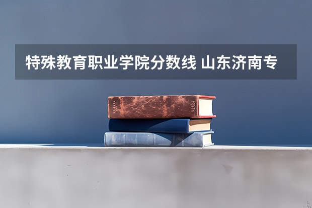 特殊教育职业学院分数线 山东济南专科学校排名及分数线