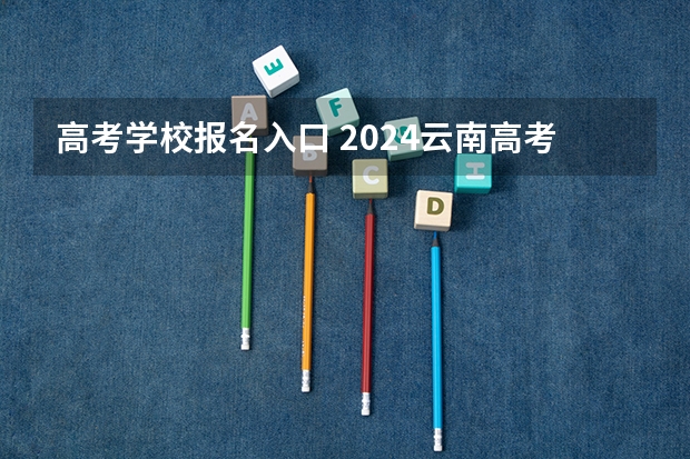 高考学校报名入口 2024云南高考报名时间