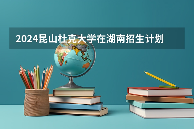 2024昆山杜克大学在湖南招生计划 招多少人