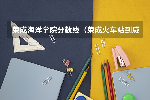 荣成海洋学院分数线（荣成火车站到威海海洋职业学院多远）