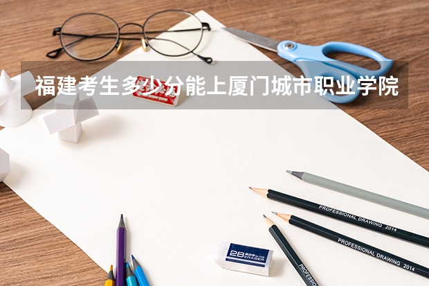 福建考生多少分能上厦门城市职业学院