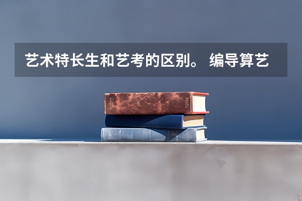 艺术特长生和艺考的区别。 编导算艺术特长吗 去考专门院校的艺考和自招是什么关系。 在高考报名应该怎