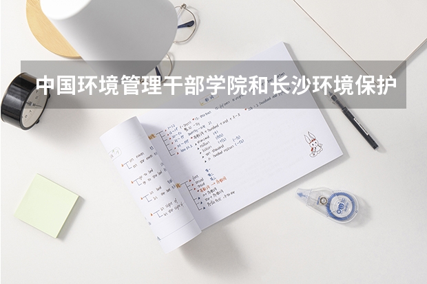 中国环境管理干部学院和长沙环境保护职业技术学院哪个好啊？