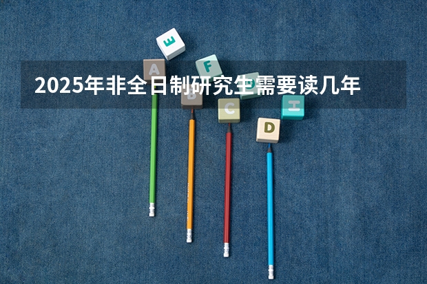 2025年非全日制研究生需要读几年（2025年非全日制研究生考试时间）