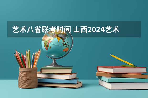 艺术八省联考时间 山西2024艺术联考/统考考试时间几月几号