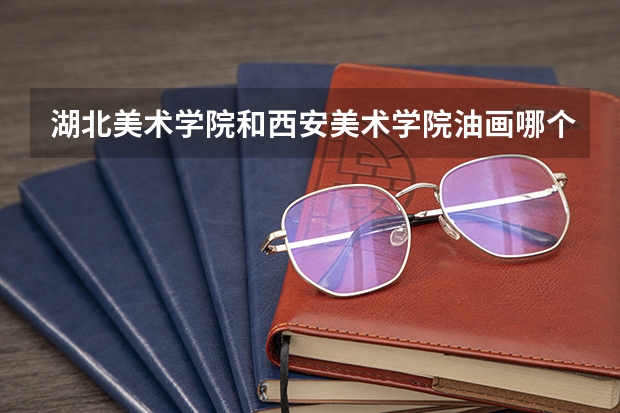 湖北美术学院和西安美术学院油画哪个好考研