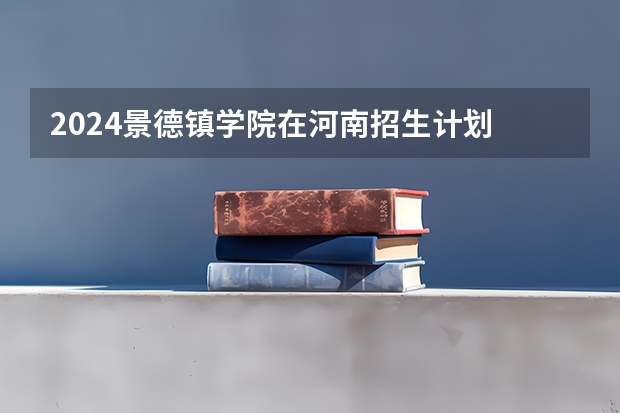 2024景德镇学院在河南招生计划 招多少人