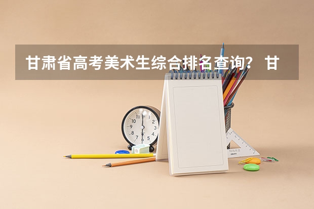 甘肃省高考美术生综合排名查询？ 甘肃高考志愿在线填报网址入口:http://www.ganseea.cn/