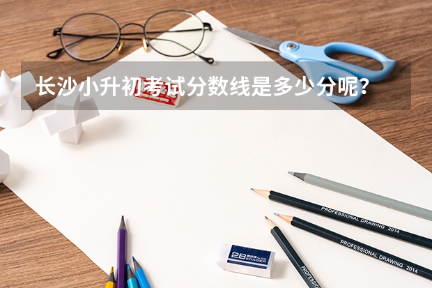 长沙小升初考试分数线是多少分呢？