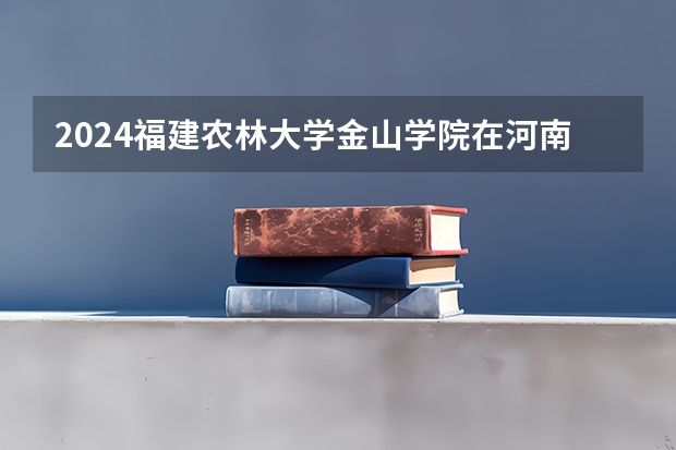 2024福建农林大学金山学院在河南招生计划 招多少人