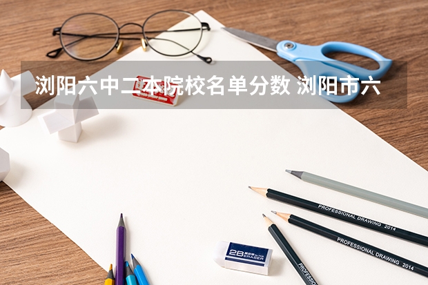 浏阳六中二本院校名单分数 浏阳市六中录取分数与初中毕业学校不同录取分数不同