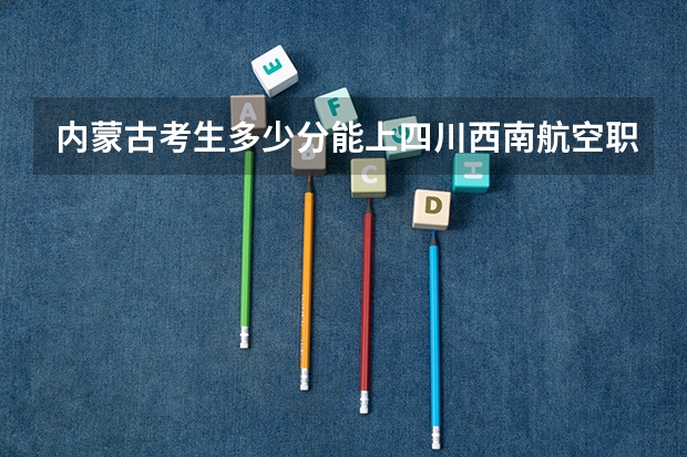 内蒙古考生多少分能上四川西南航空职业学院