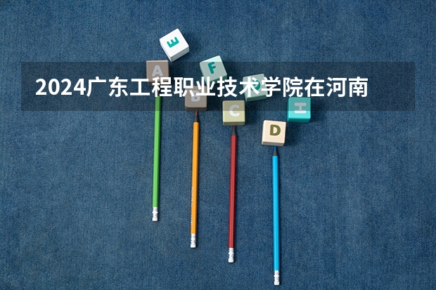 2024广东工程职业技术学院在河南招生计划 招多少人