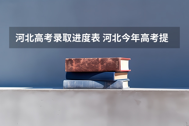 河北高考录取进度表 河北今年高考提前批和本科录取结束时间?
