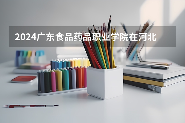 2024广东食品药品职业学院在河北招生计划 招多少人