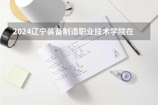 2024辽宁装备制造职业技术学院在河北招生计划 招多少人