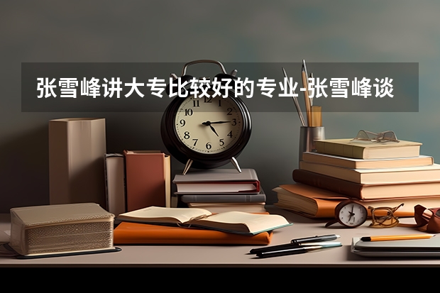 张雪峰讲大专比较好的专业-张雪峰谈专科该怎么选专业