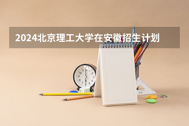 2024北京理工大学在安徽招生计划 招多少人