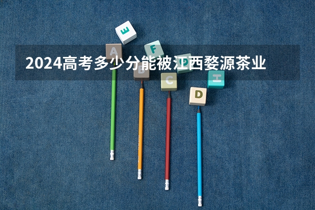 2024高考多少分能被江西婺源茶业职业学院录取