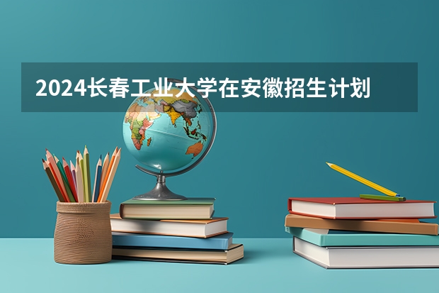 2024长春工业大学在安徽招生计划 招多少人