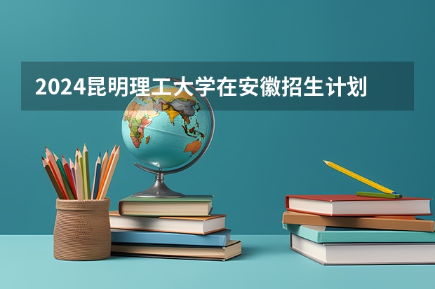 2024昆明理工大学在安徽招生计划 招多少人