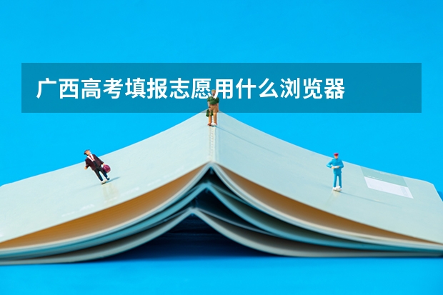 广西高考填报志愿用什么浏览器