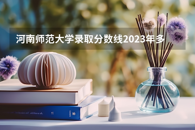 河南师范大学录取分数线2023年多少？