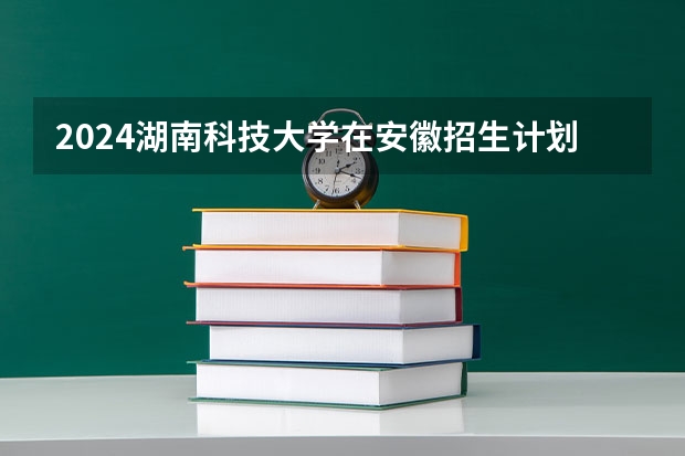 2024湖南科技大学在安徽招生计划 招多少人